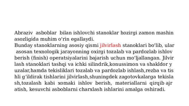 Abraziv  asboblar  bilan ishlovchi stanoklar hozirgi zamon mashinasozligida muhim o'rin egallaydi. Bunday stanoklarning asosiy qismi  jilvirlash  stanoklari bo'lib, ular asosan texnologik jarayonning oxirgi tozalab va pardozlab ishlov berish (finish) operatsiyalarini bajarish uchun mo'ljallangan. Jilvirlash stanoklari tashqi va ichki silindrik,konussimon va shakldor yuzalar,hamda tekisliklari tozalab va pardozlab ishlash,rezba va tishli g’ildirak tishlarini jilvirlash,shuningdek zagotovkalarga tekislash,tozalash  kabi  xomaki  ishlov  berish,  materiallarni  qirqib ajratish, kesuvchi asboblarni charxlash ishlarini amalga oshiradi.  