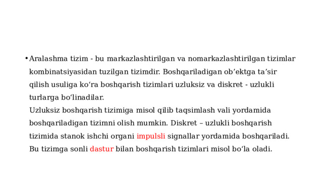 Aralashma tizim - bu markazlashtirilgan va nomarkazlashtirilgan tizimlar kombinatsiyasidan tuzilgan tizimdir. Boshqariladigan ob’ektga ta’sir qilish usuliga ko‘ra boshqarish tizimlari uzluksiz va diskret - uzlukli turlarga bo‘linadilar.  Uzluksiz boshqarish tizimiga misol qilib taqsimlash vali yordamida boshqariladigan tizimni olish mumkin. Diskret – uzlukli boshqarish tizimida stanok ishchi organi impulsli signallar yordamida boshqariladi. Bu tizimga sonli dastur bilan boshqarish tizimlari misol bo‘la oladi.   