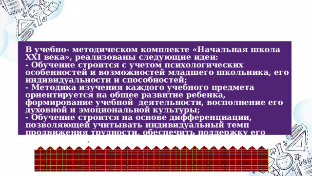 Ведущие идеи УМК  «Начальная школа XXI века»  В учебно- методическом комплекте «Начальная школа XXI века», реализованы следующие идеи: - Обучение строится с учетом психологических особенностей и возможностей младшего школьника, его индивидуальности и способностей; - Методика изучения каждого учебного предмета ориентируется на общее развитие ребенка, формирование учебной деятельности, восполнение его духовной и эмоциональной культуры; - Обучение строится на основе дифференциации, позволяющей учитывать индивидуальный темп продвижения трудности, обеспечить поддержку его способностей . 