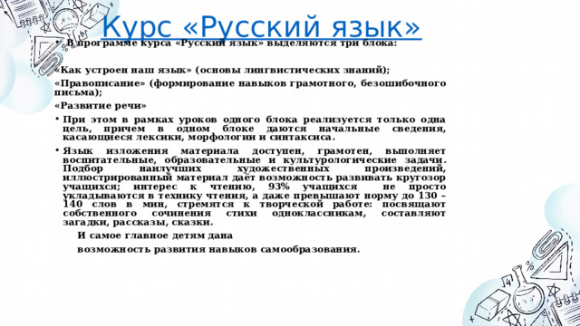 Курс «Русский язык»  В программе курса «Русский язык» выделяются три блока:  «Как устроен наш язык» (основы лингвистических знаний); «Правописание» (формирование навыков грамотного, безошибочного письма); «Развитие речи» При этом в рамках уроков одного блока реализуется только одна цель, причем в одном блоке даются начальные сведения, касающиеся лексики, морфологии и синтаксиса. Язык изложения материала доступен, грамотен, выполняет воспитательные, образовательные и культурологические задачи . Подбор наилучших художественных произведений, иллюстрированный материал даёт возможность развивать кругозор учащихся; интерес к чтению, 93% учащихся не просто укладываются в технику чтения, а даже превышают норму до 130 – 140 слов в мин, стремятся к творческой работе: посвящают собственного сочинения стихи одноклассникам, составляют загадки, рассказы, сказки.  И самое главное детям дана  возможность развития навыков самообразования. 