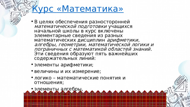 Курс  «Математика» В целях обеспечения разносторонней математической подготовки учащихся начальной школы в курс включены элементарные сведения из разных математических дисциплин арифметики, алгебры, геометрии, математической логики и пограничных с математикой областей знаний . Эти сведения образуют пять важнейших содержательных линий: элементы арифметики; величины и их измерение; логико – математические понятия и отношения; элементы алгебры, элементы геометрии, 