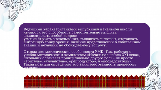 Методические особенности УМК «Начальная школа XXI века» Ведущими характеристиками выпускника начальной школы являются его способность самостоятельно мыслить, анализировать любой вопрос; умение строить высказывания, выдвигать гипотезы, отстаивать выбранную точку зрения; наличие представлений о собственном знании и незнании по обсуждаемому вопросу. Отсюда две методические особенности УМК. Так, работая с учебно-методическим комплектом «Начальная школа XXI века», школьник осваивает принципиально другую роль - не просто «зритель», «слушатель», «репродуктор», а «исследователь». Такая позиция определяет его заинтересованность процессом познания. 