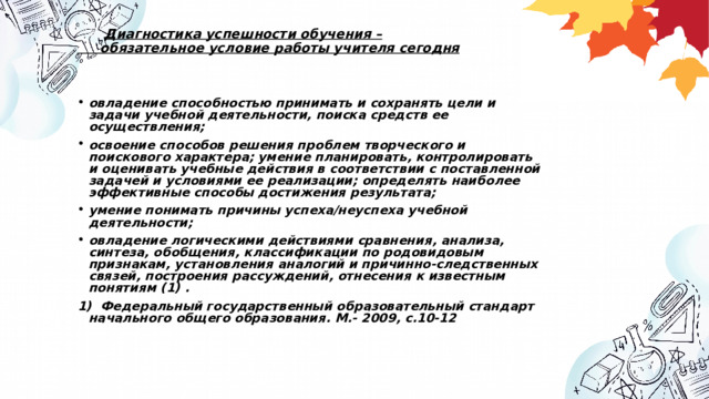  Диагностика успешности обучения –  обязательное условие работы учителя сегодня    овладение способностью принимать и сохранять цели и задачи учебной деятельности, поиска средств ее осуществления; освоение способов решения проблем творческого и поискового характера; умение планировать, контролировать и оценивать учебные действия в соответствии с поставленной задачей и условиями ее реализации; определять наиболее эффективные способы достижения результата; умение понимать причины успеха/неуспеха учебной деятельности; овладение логическими действиями сравнения, анализа, синтеза, обобщения, классификации по родовидовым признакам, установления аналогий и причинно-следственных связей, построения рассуждений, отнесения к известным понятиям (1) . 1) Федеральный государственный образовательный стандарт начального общего образования. М.- 2009, с.10-12    