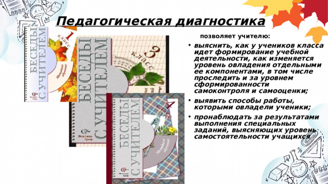 Педагогическая диагностика позволяет учителю: выяснить, как у учеников класса идет формирование учебной деятельности, как изменяется уровень овладения отдельными ее компонентами, в том числе проследить и за уровнем сформированности самоконтроля и самооценки; выявить способы работы, которыми овладели ученики; пронаблюдать за результатами выполнения специальных заданий, выясняющих уровень самостоятельности учащихся  