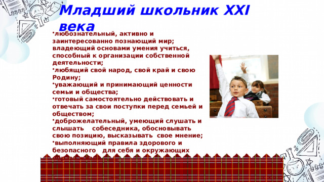 Младший школьник ХХI века любознательный, активно и заинтересованно познающий мир; владеющий основами умения учиться, способный к организации собственной деятельности; любящий свой народ, свой край и свою Родину; уважающий и принимающий ценности семьи и общества; готовый самостоятельно действовать и отвечать за свои поступки перед семьей и обществом; доброжелательный, умеющий слушать и слышать собеседника, обосновывать свою позицию, высказывать свое мнение; выполняющий правила здорового и безопасного для себя и окружающих образа жизни.  