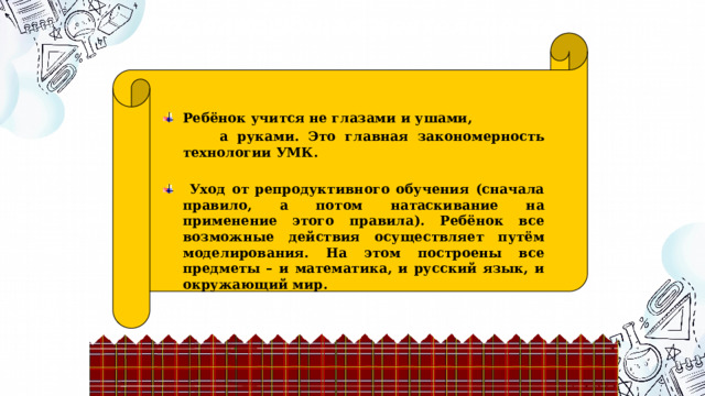 Моделирующая деятельность Ребёнок учится не глазами и ушами,  а руками. Это главная закономерность технологии УМК.   Уход от репродуктивного обучения (сначала правило, а потом натаскивание на применение этого правила). Ребёнок все возможные действия осуществляет путём моделирования. На этом построены все предметы – и математика, и русский язык, и окружающий мир.  