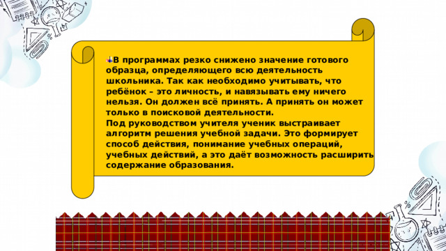 Поисковая деятельность В программах резко снижено значение готового образца, определяющего всю деятельность школьника. Так как необходимо учитывать, что ребёнок – это личность, и навязывать ему ничего нельзя. Он должен всё принять. А принять он может только в поисковой деятельности.  Под руководством учителя ученик выстраивает алгоритм решения учебной задачи. Это формирует способ действия, понимание учебных операций, учебных действий, а это даёт возможность расширить содержание образования. 