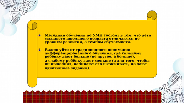 Темп обучения Методики обучения по УМК состоят в том, что дети младшего школьного возраста отличаются не уровнем развития, а темпом обучаемости.  Важно уйти от традиционного понимания дифференцированного обучения, где сильному ребёнку дают больше (не другое, а больше),  а слабому ребёнку дают меньше (а для того, чтобы он выполнял, начинают его натаскивать, но дают однотипные задания).    