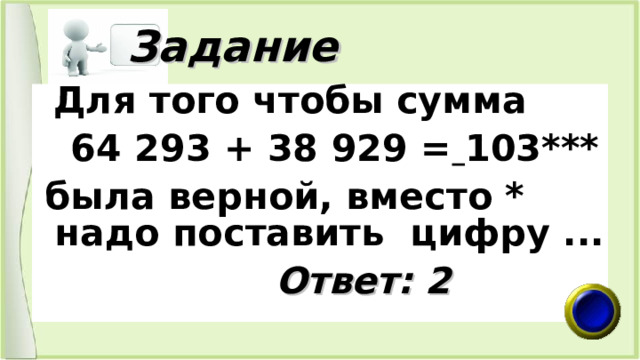  Задание  Для того чтобы сумма  64 293 + 38 929 =  103***  была верной, вместо * надо поставить цифру ...   Ответ: 2 