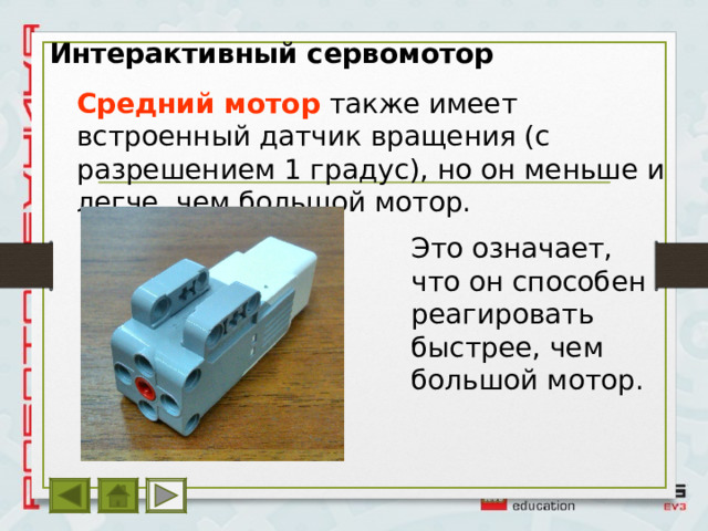 Интерактивный сервомотор Средний мотор  также имеет встроенный датчик вращения (с разрешением 1 градус), но он меньше и легче, чем большой мотор. Это означает, что он способен реагировать быстрее, чем большой мотор. 