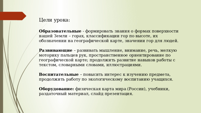 Цели урока:   Образовательные - формировать знания о формах поверхности нашей Земли – горах, классификации гор по высоте, их обозначении на географической карте, значении гор для людей.   Развивающие – развивать мышление, внимание, речь, мелкую моторику пальцев рук, пространственное ориентирование по географической карте; продолжить развитие навыков работы с текстом, словарными словами, иллюстрациями.   Воспитательные – повысить интерес к изучению предмета, продолжить работу по экологическому воспитанию учащихся.   Оборудование: физическая карта мира (России), учебники, раздаточный материал, слайд презентация. 