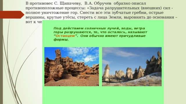 В противовес С. Щипачеву, В.А. Обручев образно описал противоположные процессы: «Задача разрушительных (внешних) сил - полное уничтожение гор. Снести все эти зубчатые гребни, острые вершины, крутые утёсы, стереть с лица Земли, выровнять до основания – вот к чему стремятся эти силы». 