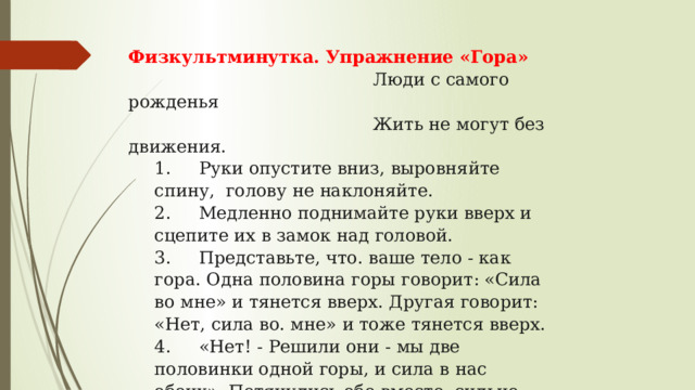 Физкультминутка. Упражнение «Гора»       Люди с самого рожденья    Жить не могут без движения. 1.     Руки опустите вниз, выровняйте спину,  голову не наклоняйте. 2.     Медленно поднимайте руки вверх и сцепите их в замок над головой. 3.     Представьте, что. ваше тело - как гора. Одна половина горы говорит: «Сила во мне» и тянется вверх. Другая говорит: «Нет, сила во. мне» и тоже тянется вверх. 4.     «Нет! - Решили они - мы две половинки одной горы, и си­ла в нас обеих». Потянулись обе вместе, сильно - сильно. 5.     Медленно опустите руки и улыбнитесь! 