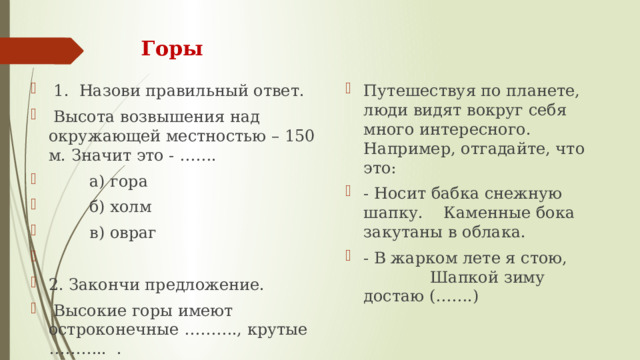 Горы   1.  Назови правильный ответ.   Высота возвышения над окружающей местностью – 150 м. Значит это - …….         а) гора         б) холм         в) овраг   2. Закончи предложение.   Высокие горы имеют остроконечные ………., крутые  ………..  . Путешествуя по планете, люди видят вокруг себя много интересного. Например, отгадайте, что это: - Носит бабка снежную шапку. Каменные бока закутаны в облака. - В жарком лете я стою, Шапкой зиму достаю (…….) 