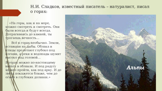 Н.И. Сладков, известный писатель – натуралист, писал о горах:  «На горы, как и на море, можно смотреть и смотреть. Они были всегда и будут всегда. Дотрагиваясь до камней, ты трогаешь вечность…  Всё в горах необычно. Земля, вставшая на дыбы. Облака и птицы пролетают глубоко под ногами, а реки и водопады шумят высоко над головой… В горах можно по-настоящему витать в облаках. И под радугу можно пройти, как под арку. И до звёзд покажется ближе, чем до огней в глубоких долинах.» 