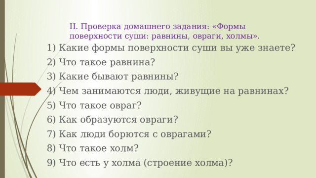 II. Проверка домашнего задания: «Формы поверхности суши: равнины, овраги, холмы». 1) Какие формы поверхности суши вы уже знаете? 2) Что такое равнина? 3) Какие бывают равнины? 4) Чем занимаются люди, живущие на равнинах? 5) Что такое овраг? 6) Как образуются овраги? 7) Как люди борются с оврагами? 8) Что такое холм? 9) Что есть у холма (строение холма)? 