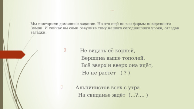 Тема урока ? Мы повторили домашнее задание. Но это ещё не все формы поверхности Земли. И сейчас вы сами озвучите тему нашего сегодняшнего урока, отгадав загадки. Не видать её корней,  Вершина выше тополей,  Всё вверх и вверх она идёт, Но не растёт ( ? ) Альпинистов всех с утра  На свиданье ждёт (…?…. ) 