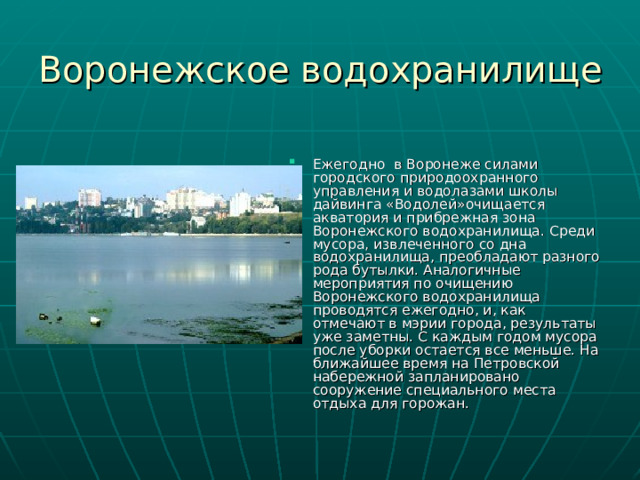 Воронежское водохранилище   Ежегодно в Воронеже силами городского природоохранного управления и водолазами школы дайвинга «Водолей»очищается акватория и прибрежная зона Воронежского водохранилища. Среди мусора, извлеченного со дна водохранилища, преобладают разного рода бутылки. Аналогичные мероприятия по очищению Воронежского водохранилища проводятся ежегодно, и, как отмечают в мэрии города, результаты уже заметны. С каждым годом мусора после уборки остается все меньше. На ближайшее время на Петровской набережной запланировано сооружение специального места отдыха для горожан. 