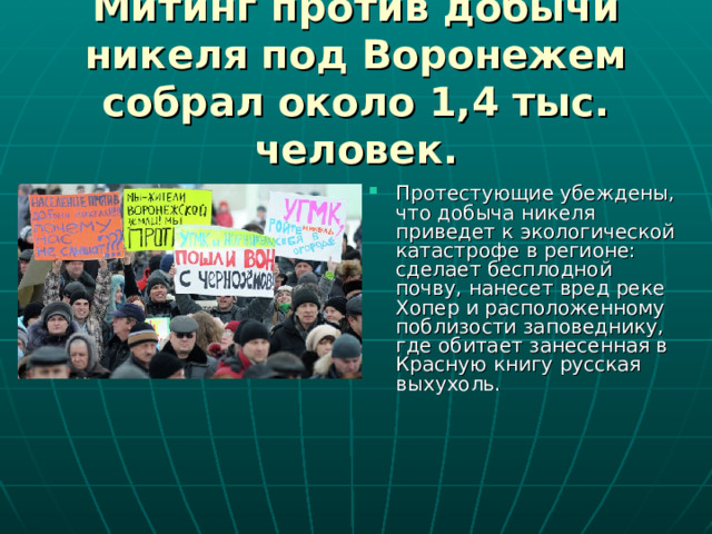 Митинг против добычи никеля под Воронежем собрал около 1,4 тыс. человек. Протестующие убеждены, что добыча никеля приведет к экологической катастрофе в регионе: сделает бесплодной почву, нанесет вред реке Хопер и расположенному поблизости заповеднику, где обитает занесенная в Красную книгу русская выхухоль. 