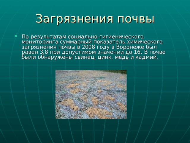 Загрязнения почвы По результатам социально-гигиенического мониторинга суммарный показатель химического загрязнения почвы в 2008 году в Воронеже был равен 3,8 при допустимом значении до 16. В почве были обнаружены свинец, цинк, медь и кадмий. 