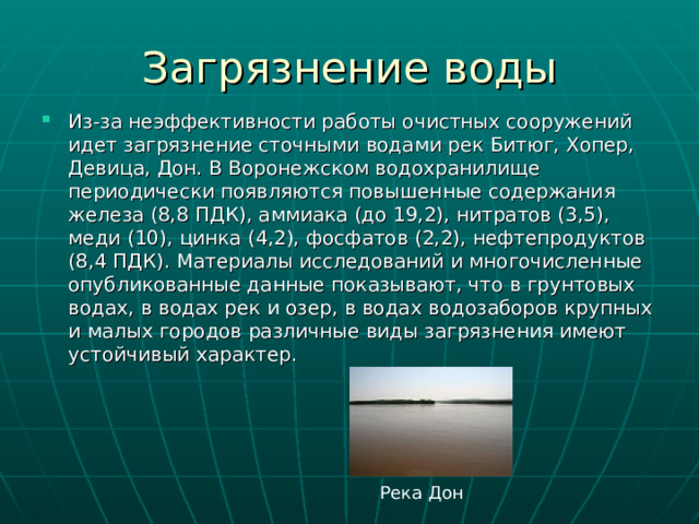 Загрязнение воды Из-за неэффективности работы очистных сооружений идет загрязнение сточными водами рек Битюг, Хопер, Девица, Дон. В Воронежском водохранилище периодически появляются повышенные содержания железа (8,8 ПДК), аммиака (до 19,2), нитратов (3,5), меди (10), цинка (4,2), фосфатов (2,2), нефтепродуктов (8,4 ПДК). Материалы исследований и многочисленные опубликованные данные показывают, что в грунтовых водах, в водах рек и озер, в водах водозаборов крупных и малых городов различные виды загрязнения имеют устойчивый характер. Река Дон 