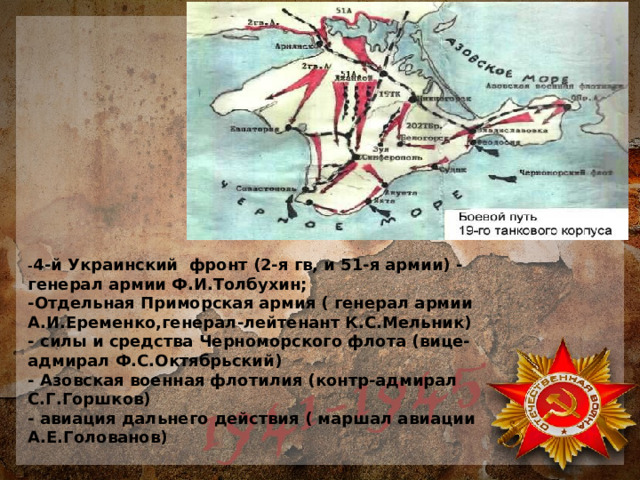 - 4-й Украинский фронт (2-я гв, и 51-я армии) - генерал армии Ф.И.Толбухин;  -Отдельная Приморская армия ( генерал армии А.И.Еременко,генерал-лейтенант К.С.Мельник)  - силы и средства Черноморского флота (вице- адмирал Ф.С.Октябрьский)  - Азовская военная флотилия (контр-адмирал С.Г.Горшков)  - авиация дальнего действия ( маршал авиации А.Е.Голованов) 