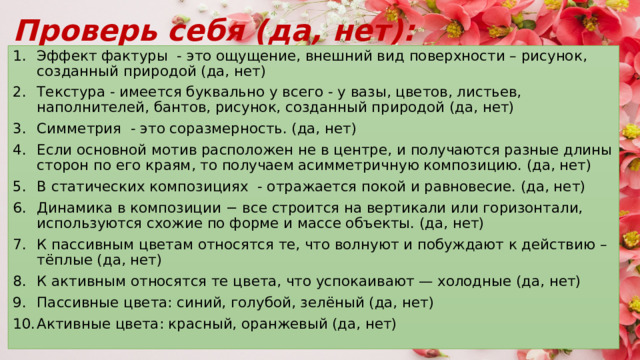 Проверь себя (да, нет): Эффект фактуры - это ощущение, внешний вид поверхности – рисунок, созданный природой (да, нет) Текстура - имеется буквально у всего - у вазы, цветов, листьев, наполнителей, бантов, рисунок, созданный природой (да, нет) Симметрия - это соразмерность. (да, нет) Если основной мотив расположен не в центре, и получаются разные длины сторон по его краям, то получаем асимметричную композицию. (да, нет) В статических композициях - отражается покой и равновесие. (да, нет) Динамика в композиции − все строится на вертикали или горизонтали, используются схожие по форме и массе объекты. (да, нет) К пассивным цветам относятся те, что волнуют и побуждают к действию – тёплые (да, нет) К активным относятся те цвета, что успокаивают — холодные (да, нет) Пассивные цвета: синий, голубой, зелёный (да, нет) Активные цвета: красный, оранжевый (да, нет) 