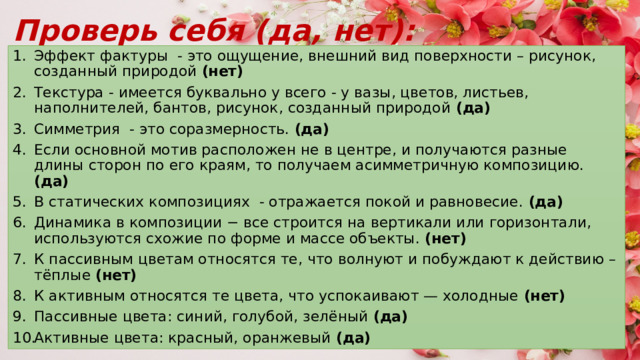 Проверь себя (да, нет): Эффект фактуры - это ощущение, внешний вид поверхности – рисунок, созданный природой (нет) Текстура - имеется буквально у всего - у вазы, цветов, листьев, наполнителей, бантов, рисунок, созданный природой (да) Симметрия - это соразмерность. (да) Если основной мотив расположен не в центре, и получаются разные длины сторон по его краям, то получаем асимметричную композицию. (да) В статических композициях - отражается покой и равновесие. (да) Динамика в композиции − все строится на вертикали или горизонтали, используются схожие по форме и массе объекты. (нет) К пассивным цветам относятся те, что волнуют и побуждают к действию – тёплые (нет) К активным относятся те цвета, что успокаивают — холодные (нет) Пассивные цвета: синий, голубой, зелёный (да) Активные цвета: красный, оранжевый (да) 