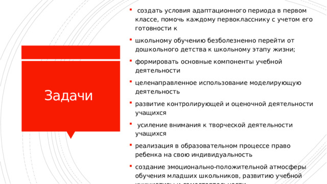  создать условия адаптационного периода в первом классе, помочь каждому первокласснику с учетом его готовности к школьному обучению безболезненно перейти от дошкольного детства к школьному этапу жизни; формировать основные компоненты учебной деятельности целенаправленное использование моделирующую деятельность развитие контролирующей и оценочной деятельности учащихся  усиление внимания к творческой деятельности учащихся реализация в образовательном процессе право ребенка на свою индивидуальность создание эмоционально-положительной атмосферы обучения младших школьников, развитию учебной инициативы и самостоятельности. Задачи 
