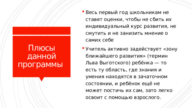 Весь первый год школьникам не ставят оценки, чтобы не сбить их индивидуальный курс развития, не смутить и не занизить мнение о самих себе Учитель активно задействует «зону ближайшего развития» (термин Льва Выготского) ребёнка — то есть ту область, где знания и умения находятся в зачаточном состоянии, и ребёнок ещё не может постичь их сам, зато легко освоит с помощью взрослого. Плюсы данной программы 