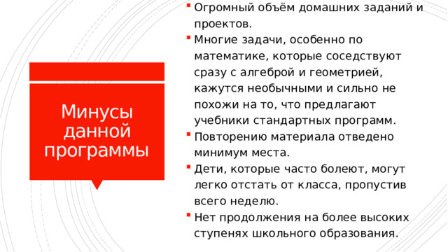 Огромный объём домашних заданий и проектов. Многие задачи, особенно по математике, которые соседствуют сразу с алгеброй и геометрией, кажутся необычными и сильно не похожи на то, что предлагают учебники стандартных программ. Повторению материала отведено минимум места. Дети, которые часто болеют, могут легко отстать от класса, пропустив всего неделю. Нет продолжения на более высоких ступенях школьного образования. Минусы данной программы 