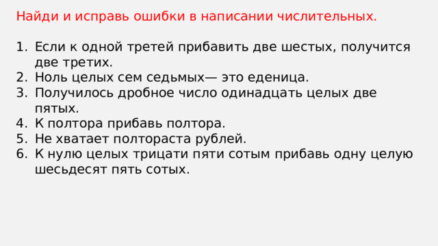 Найди и исправь ошибки в написании числительных. Если к одной третей прибавить две шестых, получится две третих. Ноль целых сем седьмых— это еденица. Получилось дробное число одинадцать целых две пятых. К полтора прибавь полтора. Не хватает полтораста рублей. К нулю целых трицати пяти сотым прибавь одну целую шесьдесят пять сотых. 