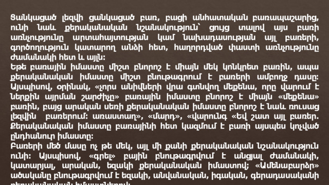 Ցանկացած լեզվի ցանկացած բառ, բացի անհատական ​​բառապաշարից, ունի նաև քերականական նշանակություն՝ ցույց տալով այս բառի առնչությունը արտահայտության կամ նախադասության այլ բառերի, գործողություն կատարող անձի հետ, հաղորդված փաստի առնչությունը ժամանակի հետ և այլն: Եթե ​​բառային իմաստը միշտ բնորոշ է միայն մեկ կոնկրետ բառին, ապա քերականական իմաստը միշտ բնութագրում է բառերի ամբողջ դասը։ Այսպիսով, օրինակ, «չորս անիվների վրա գտնվող մեքենա, որը վարում է ներքին այրման շարժիչը» բառային իմաստը բնորոշ է միայն «մեքենա» բառին, բայց արական սեռի քերականական իմաստը բնորոշ է նաև ռուսաց լեզվին բառերում: առաստաղ», «մարդ», «վարունգ «Եվ շատ այլ բառեր. Քերականական իմաստը բառայինի հետ կազմում է բառի այսպես կոչված ընդհանուր իմաստը։ Բառերի մեծ մասը ոչ թե մեկ, այլ մի քանի քերականական նշանակություն ունի: Այսպիսով, «գրել» բային բնութագրվում է անցյալ ժամանակի, կատարյալ, արական, եզակի քերականական իմաստով; «Ամենաբարձր» ածականը բնութագրվում է եզակի, անվանական, իգական, գերադասականի քերականական իմաստներով։ 