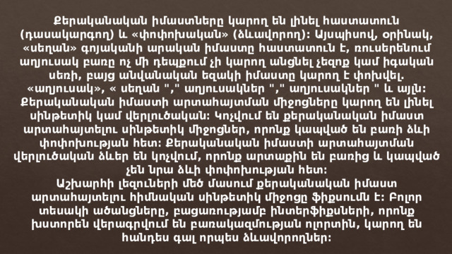 Քերականական իմաստները կարող են լինել հաստատուն (դասակարգող) և «փոփոխական» (ձևավորող): Այսպիսով, օրինակ, «սեղան» գոյականի արական իմաստը հաստատուն է, ռուսերենում աղյուսակ բառը ոչ մի դեպքում չի կարող անցնել չեզոք կամ իգական սեռի, բայց անվանական եզակի իմաստը կարող է փոխվել. «աղյուսակ», « սեղան 