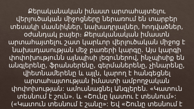 Քերականական իմաստ արտահայտելու վերլուծական միջոցները ներառում են տարբեր տեսակի մասնիկներ, նախադրյալներ, հոդվածներ, օժանդակ բայեր։ Քերականական իմաստն արտահայտելու շատ կարևոր վերլուծական միջոց է նախադասության մեջ բառերի կարգը. Այս կարգի փոփոխությունն այնպիսի լեզուներով, ինչպիսիք են անգլերենը, ֆրանսերենը, գերմաներենը, չինարենը, վիետնամերենը և այլն, կարող է հանգեցնել արտահայտության իմաստի ամբողջական փոփոխության: ամուսնացնել Անգլերեն. «Կատուն տեսնում է շուն». և «Շունը կատու է տեսնում»: («Կատուն տեսնում է շանը»: Եվ «Շունը տեսնում է կատվին»): 