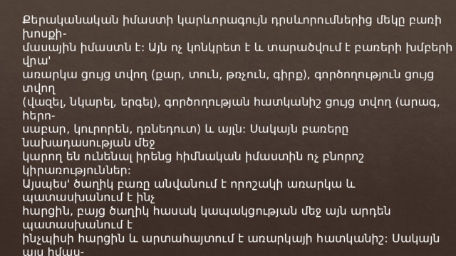 Քերականական իմաստի կարևորագույն դրսևորումներից մեկը բառի խոսքի- մասային իմաստն է: Այն ոչ կոնկրետ է և տարածվում է բառերի խմբերի վրա' առարկա ցույց տվող (քար, տուն, թռչուն, գիրք), գործողություն ցույց տվող (վազել, նկարել, երգել), գործողության հատկանիշ ցույց տվող (արագ, հերո- սաբար, կուրորեն, դռնեդուտ) և այլն: Սակայն բառերը նախադասության մեջ կարող են ունենալ իրենց հիմնական իմաստին ոչ բնորոշ կիրառություններ: Այսպես' ծաղիկ բառը անվանում է որոշակի առարկա և պատասխանում է ինչ հարցին, բայց ծաղիկ հասակ կապակցության մեջ այն արդեն պատասխանում է ինչպիսի հարցին և արտահայտում է առարկայի հատկանիշ: Սակայն այս իմաս- տը նա ձեռք է բերում սոսկ այս կիրառության մեջ, դրանով նրա խոսքիմասային իմաստը չի փոխվում, այն շարունակում է մնալ գոյականական: Մի այլ դեպքում կարող է լինել հակառակը, և հատկանիշ արտահա-տող բառը կարող է գործածվել առարկայական իմաստով, այսպես' Չարն էլ է միշտ ապրում անմեռ օրինակում չար բառը արտահայտում է ոչ միայն իր բուն: հատկանշային իմաստը, այլև նշանակում է չար մարդ, չար գործ, չար համբավ և այլն ու պա- տասխանում է ինչ հարցին: 