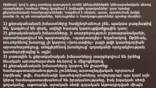 Օրինակ՝ կով և ցուլ բառերը գոյություն ունեն կենդանիներին կենսաբանական սեռով տարբերելու համար։ Սեռը կազմում է խմբային գոյականներ՝ ըստ նրանց քերականական հատկությունների։ Կազմում է սեղան, պատ, պատուհան խմբի բառեր (և ոչ թե առարկաներ, երևույթներ և հասկացություններ դրանց մասին): 1) քերականական իմաստները համընդհանուր չեն, պակաս բազմաթիվ են, կազմում են փակ, ավելի հստակ կառուցվածքային դաս: 2) քերականական իմաստները, ի տարբերություն բառաբանականի, արտահայտվում են պարտադիր, «պարտադիր» եղանակով. Օրինակ, ռուսերենով խոսողը չի կարող «խուսափել» բայի թվի կատեգորիան արտահայտելուց, անգլերենով խոսելուց՝ գոյականի որոշակիության կատեգորիայից և այլն: 3) բառային և քերականական իմաստները տարբերվում են իրենց ձևական արտահայտման ձևերով և միջոցներով. 4) քերականական իմաստները կարող են լիարժեք համապատասխանություն չունենալ արտալեզվական ոլորտում (օրինակ՝ թվի, ժամանակի կատեգորիաները սովորաբար այս կամ այն ​​կերպ համապատասխանում են իրականությանը, իսկ իգական սեռի գոյականը. աթոռակև արական սեռի գոյական Աթոռդրդված միայն իրենց վերջավորություններով): 