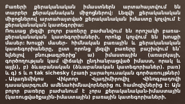 Բառերի քերականական իմաստներն արտահայտվում են տարբեր քերականական միջոցներով։ Լեզվի քերականական միջոցներով արտահայտված քերականական իմաստը կոչվում է քերականական կատեգորիա։ Ռուսաց լեզվի բոլոր բառերը բաժանվում են որոշակի բառա-քերականական կատեգորիաների, որոնք կոչվում են խոսքի մասեր: Խոսքի մասեր- հիմնական բառային և քերականական կատեգորիաները, ըստ որոնց լեզվի բառերը բաշխվում են՝ ելնելով բնութագրերից՝ ա) իմաստային (առարկայի, գործողության կամ վիճակի ընդհանրացված իմաստ, որակ և այլն), բ) ձևաբանական (ձևաբանական կատեգորիաներ). բառ) և գ) s և n tak sichesky (բառի շարահյուսական գործառույթներ) . Ակադեմիկոս Վիկտոր Վլադիմիրովիչ Վինոգրադովի դասակարգումն ամենահիմնավորներից ու համոզիչներից է։ Այն բոլոր բառերը բաժանում է չորս քերականական-իմաստային (կառուցվածքային-իմաստային) բառային կատեգորիաների. 