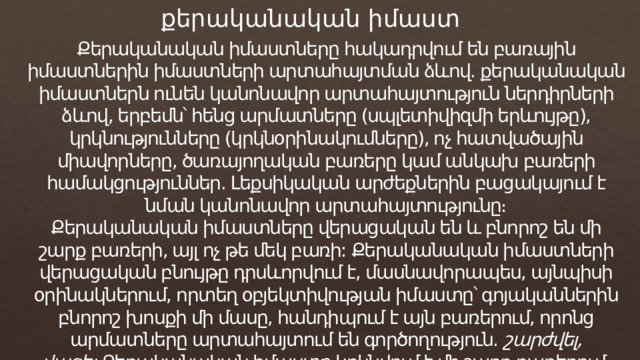 քերականական իմաստ Քերականական իմաստները հակադրվում են բառային իմաստներին իմաստների արտահայտման ձևով. քերականական իմաստներն ունեն կանոնավոր արտահայտություն ներդիրների ձևով, երբեմն՝ հենց արմատները (սպլետիվիզմի երևույթը), կրկնությունները (կրկնօրինակումները), ոչ հատվածային միավորները, ծառայողական բառերը կամ անկախ բառերի համակցություններ. Լեքսիկական արժեքներին բացակայում է նման կանոնավոր արտահայտությունը։ Քերականական իմաստները վերացական են և բնորոշ են մի շարք բառերի, այլ ոչ թե մեկ բառի: Քերականական իմաստների վերացական բնույթը դրսևորվում է, մասնավորապես, այնպիսի օրինակներում, որտեղ օբյեկտիվության իմաստը՝ գոյականներին բնորոշ խոսքի մի մասը, հանդիպում է այն բառերում, որոնց արմատները արտահայտում են գործողություն.  շարժվել, վազել. Քերականական իմաստը կրկնվում է մի շարք բառերում, բառապաշարը՝ առանձին։ 