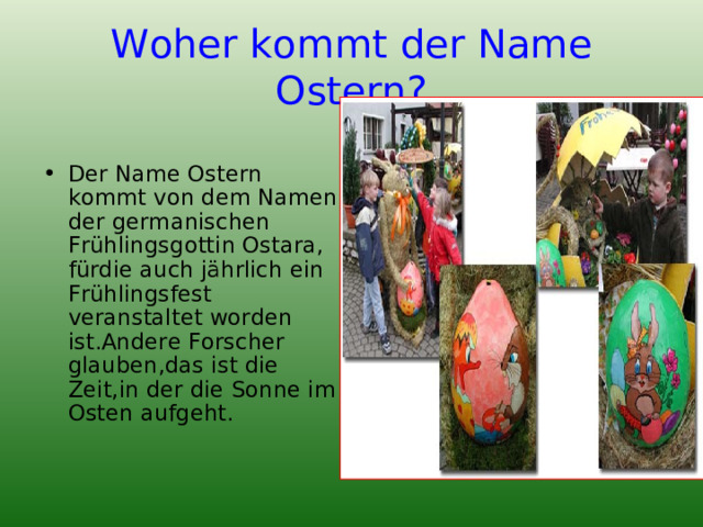 Woher kommt der Name Ostern? Der Name Ostern kommt von dem Namen der germanischen Frühlingsgottin Ostara, fürdie auch jährlich ein Frühlingsfest veranstaltet worden ist.Andere Forscher glauben,das ist die Zeit,in der die Sonne im Osten aufgeht. 