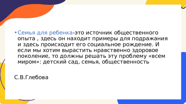 Семья для ребенка -это источник общественного опыта , здесь он находит примеры для подражания и здесь происходит его социальное рождение. И если мы хотим вырастить нравственно здоровое поколение, то должны решать эту проблему «всем миром»: детский сад, семья, общественность С.В.Глебова 