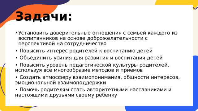 Задачи: Установить доверительные отношения с семьей каждого из воспитанников на основе доброжелательности с перспективой на сотрудничество • Повысить интерес родителей к воспитанию детей • Объединить усилия для развития и воспитания детей • Повысить уровень педагогической культуры родителей, используя все многообразие методов и приемов • Создать атмосферу взаимопонимания, общности интересов, эмоциональной взаимоподдержки • Помочь родителям стать авторитетными наставниками и настоящими друзьями своему ребенку 