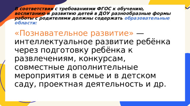 В соответствии с требованиями ФГОС к обучению, воспитанию и развитию детей в ДОУ разнообразные формы работы с родителями должны содержать образовательные области: «Познавательное развитие» — интеллектуальное развитие ребёнка через подготовку ребёнка к развлечениям, конкурсам, совместные дополнительные мероприятия в семье и в детском саду, проектная деятельность и др. 