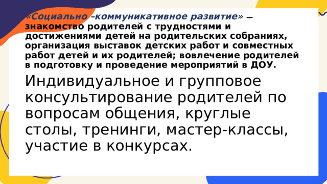 «Социально –коммуникативное развитие» — знакомство родителей с трудностями и достижениями детей на родительских собраниях, организация выставок детских работ и совместных работ детей и их родителей; вовлечение родителей в подготовку и проведение мероприятий в ДОУ. Индивидуальное и групповое консультирование родителей по вопросам общения, круглые столы, тренинги, мастер-классы, участие в конкурсах. 