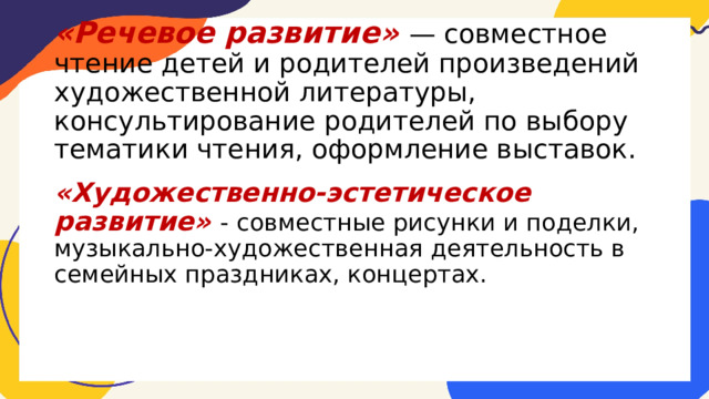  «Речевое развитие» — совместное чтение детей и родителей произведений художественной литературы, консультирование родителей по выбору тематики чтения, оформление выставок. «Художественно-эстетическое развитие» - совместные рисунки и поделки, музыкально-художественная деятельность в семейных праздниках, концертах. 