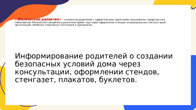    «Физическое развитие» - знакомство родителей с эффективными средствами закаливания, профилактика заболеваний, безопасное поведение в различное время года через оформление стендов, индивидуальных консультаций, организацию семейных спортивных состязаний и праздников. Информирование родителей о создании безопасных условий дома через консультации, оформлении стендов, стенгазет, плакатов, буклетов. 