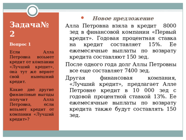 Новое предложение Алла Петровна взяла в кредит 8000 зед в финансовой компании «Первый кредит». Годовая процентная ставка на кредит составляет 15%. Ее ежемесячные выплаты по возврату кредита составляют 150 зед. После одного года долг Аллы Петровны все еще составляет 7400 зед. Другая финансовая компания, «Лучший кредит», предлагает Алле Петровне кредит в 10 000 зед с годовой процентной ставкой 13%. Ее ежемесячные выплаты по возврату кредита также будут составлять 150 зед. Задача№2 Вопрос 1 Если Алла Петровна возьмет кредит от компании «Лучший кредит», она тут же вернет свой нынешний кредит. Какие две другие финансовые выгоды получит Алла Петровна, если возьмет кредит от компании «Лучший кредит»? 