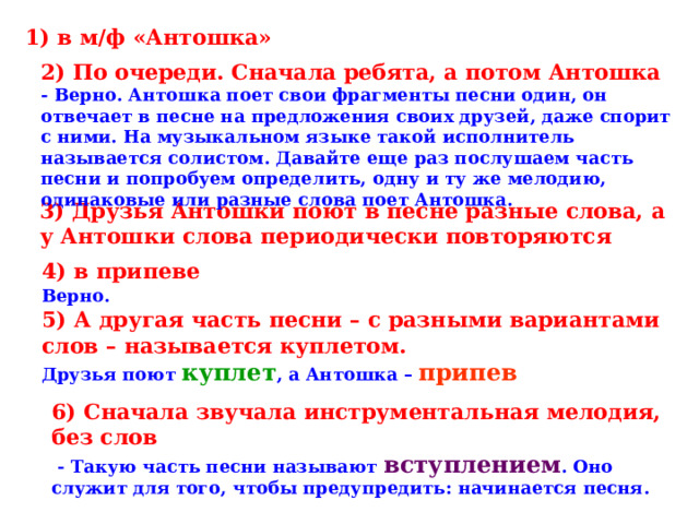 1) в м/ф «Антошка» 2) По очереди. Сначала ребята, а потом Антошка - Верно. Антошка поет свои фрагменты песни один, он отвечает в песне на предложения своих друзей, даже спорит с ними. На музыкальном языке такой исполнитель называется солистом. Давайте еще раз послушаем часть песни и попробуем определить, одну и ту же мелодию, одинаковые или разные слова поет Антошка. 3) Друзья Антошки поют в песне разные слова, а у Антошки слова периодически повторяются 4) в припеве Верно.  5) А другая часть песни – с разными вариантами слов – называется куплетом. Друзья поют куплет , а Антошка – припев 6) Сначала звучала инструментальная мелодия, без слов  - Такую часть песни называют вступлением . Оно служит для того, чтобы предупредить: начинается песня. 