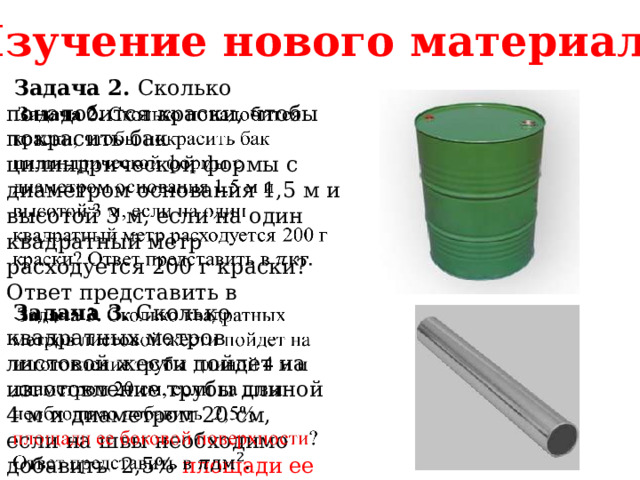 Изучение нового материала  Задача 2. Сколько понадобится краски, чтобы покрасить бак цилиндрической формы с диаметром основания 1,5 м и высотой 3 м, если на один квадратный метр расходуется 200 г краски? Ответ представить в    Задача 3. Сколько квадратных метров листовой жести пойдет на изготовление трубы длиной 4 м и диаметром 20 см, если на швы необходимо добавить 2,5% площади ее боковой поверхности ?   Ответ представить в 