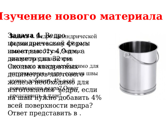 Изучение нового материала Задача 4. Ведро цилиндрической формы имеет высоту 4,9 дм, а диаметр дна 32 см. Сколько квадратных дециметров листового железа необходимо для изготовления ведра, если на швы нужно добавить 4% всей поверхности ведра? Ответ представить в .   